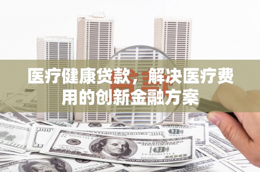 景县医疗健康贷款，解决医疗费用的创新金融方案