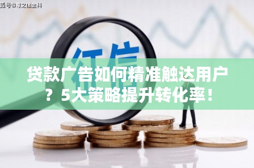 景县贷款广告如何精准触达用户？5大策略提升转化率！