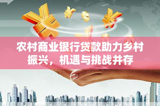 景县农村商业银行贷款助力乡村振兴，机遇与挑战并存